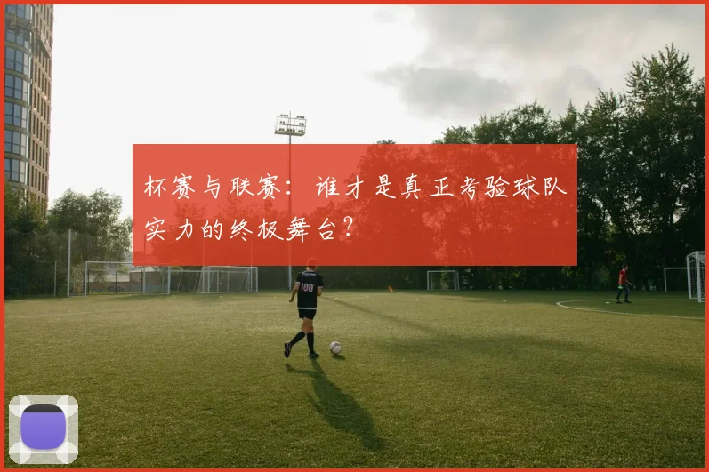 杯赛与联赛：谁才是真正考验球队实力的终极舞台？