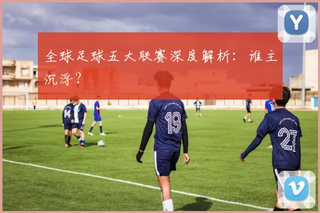 全球足球五大联赛深度解析:谁主沉浮?