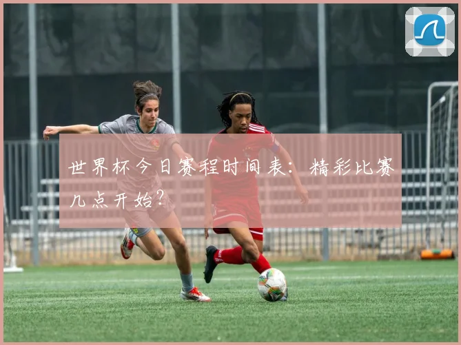世界杯今日赛程时间表:精彩比赛几点开始?