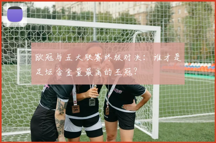 欧冠与五大联赛终极对决:谁才是足坛含金量最高的王冠?