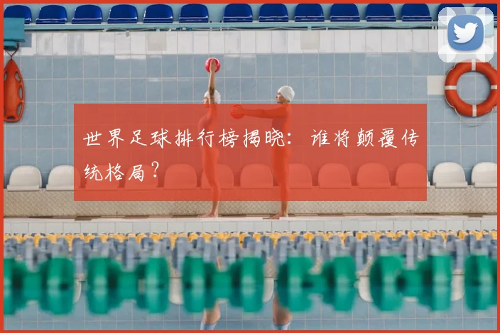 世界足球排行榜揭晓：谁将颠覆传统格局？