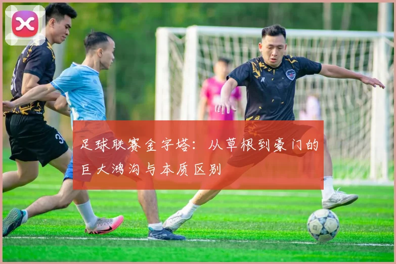 足球联赛金字塔:从草根到豪门的巨大鸿沟与本质区别