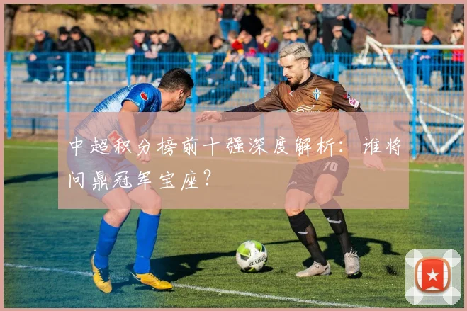 中超积分榜前十强深度解析:谁将问鼎冠军宝座?