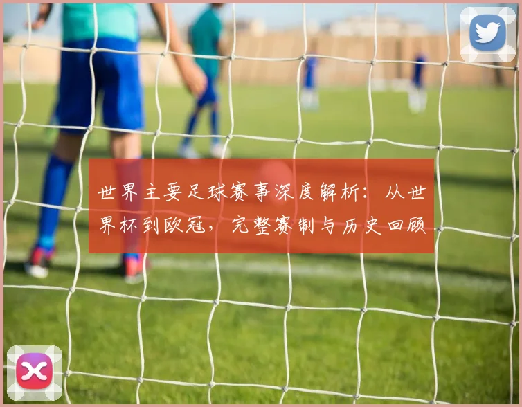 世界主要足球赛事深度解析：从世界杯到欧冠，完整赛制与历史回顾