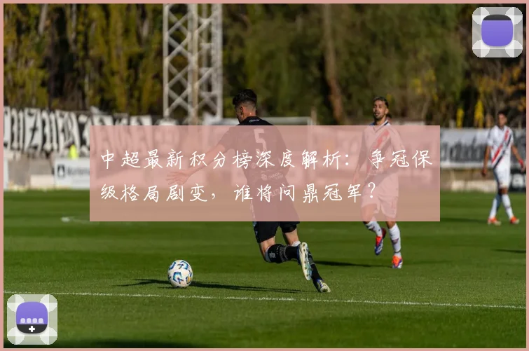 中超最新积分榜深度解析:争冠保级格局剧变,谁将问鼎冠军?