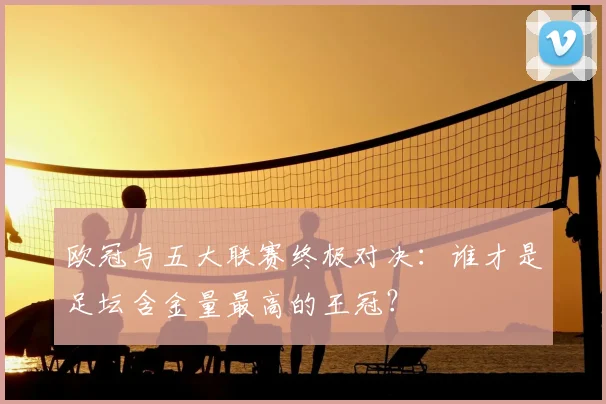 欧冠与五大联赛终极对决:谁才是足坛含金量最高的王冠?