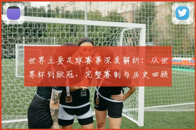 世界主要足球赛事深度解析：从世界杯到欧冠，完整赛制与历史回顾
