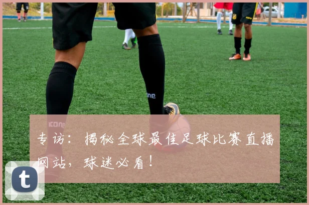 专访：揭秘全球最佳足球比赛直播网站，球迷必看！