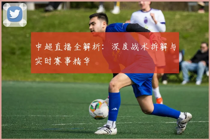 中超直播全解析：深度战术拆解与实时赛事精华