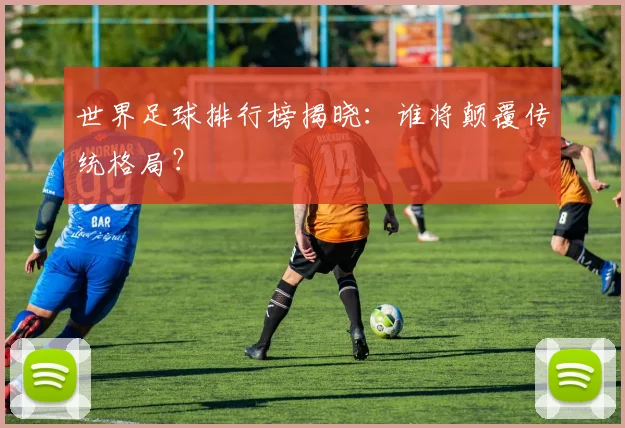 世界足球排行榜揭晓：谁将颠覆传统格局？